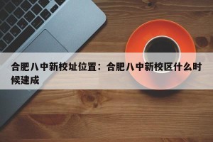 合肥八中新校址位置：合肥八中新校区什么时候建成