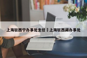 上海驻西宁办事处主任›上海驻西藏办事处