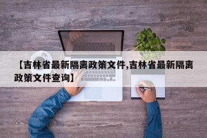 【吉林省最新隔离政策文件,吉林省最新隔离政策文件查询】