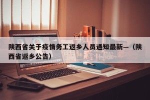 陕西省关于疫情务工返乡人员通知最新—（陕西省返乡公告）