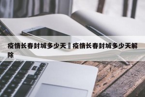疫情长春封城多少天›疫情长春封城多少天解除