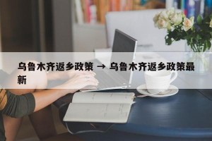 乌鲁木齐返乡政策 → 乌鲁木齐返乡政策最新