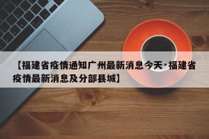 【福建省疫情通知广州最新消息今天·福建省疫情最新消息及分部县城】