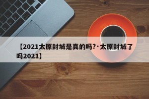 【2021太原封城是真的吗?·太原封城了吗2021】