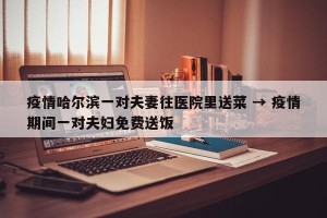 疫情哈尔滨一对夫妻往医院里送菜 → 疫情期间一对夫妇免费送饭