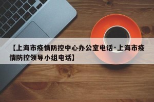 【上海市疫情防控中心办公室电话·上海市疫情防控领导小组电话】