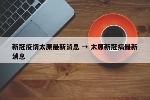 新冠疫情太原最新消息 → 太原新冠病最新消息