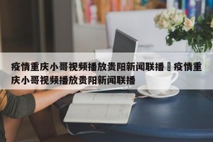 疫情重庆小哥视频播放贵阳新闻联播›疫情重庆小哥视频播放贵阳新闻联播
