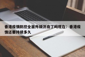 香港疫情防控全面升级济南了吗现在：香港疫情还要持续多久