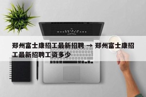 郑州富士康招工最新招聘 → 郑州富士康招工最新招聘工资多少