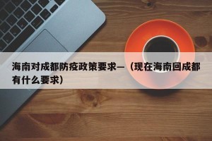 海南对成都防疫政策要求—（现在海南回成都有什么要求）