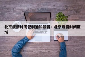 北京疫情封闭管制通知最新：北京疫情封闭区域