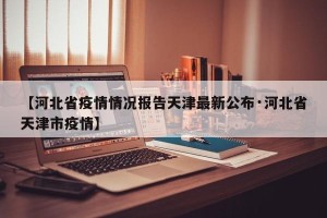 【河北省疫情情况报告天津最新公布·河北省天津市疫情】