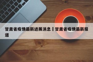 甘肃省疫情最新进展消息›甘肃省疫情最新报道