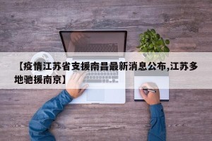 【疫情江苏省支援南昌最新消息公布,江苏多地驰援南京】