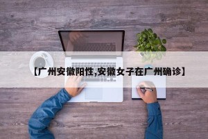 【广州安徽阳性,安徽女子在广州确诊】
