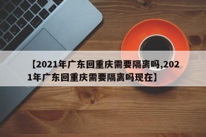 【2021年广东回重庆需要隔离吗,2021年广东回重庆需要隔离吗现在】