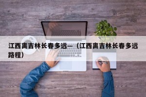 江西离吉林长春多远—（江西离吉林长春多远路程）
