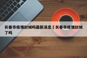 长春市疫情封城吗最新消息›长春市疫情封城了吗