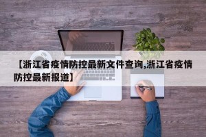【浙江省疫情防控最新文件查询,浙江省疫情防控最新报道】