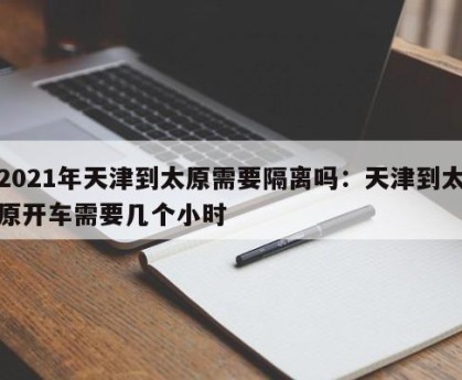 2021年天津到太原需要隔离吗：天津到太原开车需要几个小时