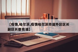 【疫情,哈尔滨,疫情哈尔滨市道外区区长 副区长都有谁】