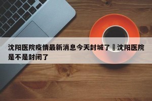 沈阳医院疫情最新消息今天封城了›沈阳医院是不是封闭了