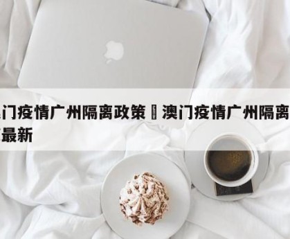 澳门疫情广州隔离政策›澳门疫情广州隔离政策最新