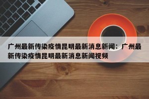 广州最新传染疫情昆明最新消息新闻：广州最新传染疫情昆明最新消息新闻视频