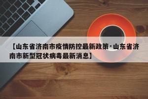 【山东省济南市疫情防控最新政策·山东省济南市新型冠状病毒最新消息】