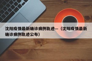 沈阳疫情最新确诊病例轨迹—（沈阳疫情最新确诊病例轨迹公布）