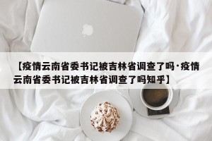 【疫情云南省委书记被吉林省调查了吗·疫情云南省委书记被吉林省调查了吗知乎】