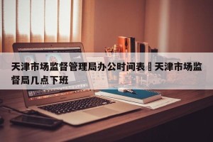 天津市场监督管理局办公时间表›天津市场监督局几点下班