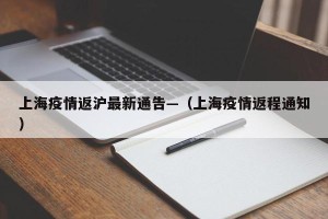 上海疫情返沪最新通告—（上海疫情返程通知）