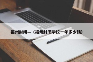 福州封闭—（福州封闭学校一年多少钱）