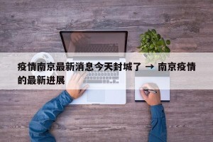 疫情南京最新消息今天封城了 → 南京疫情的最新进展