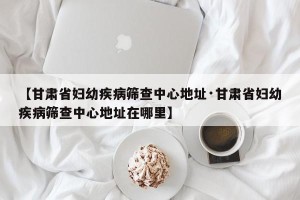 【甘肃省妇幼疾病筛查中心地址·甘肃省妇幼疾病筛查中心地址在哪里】