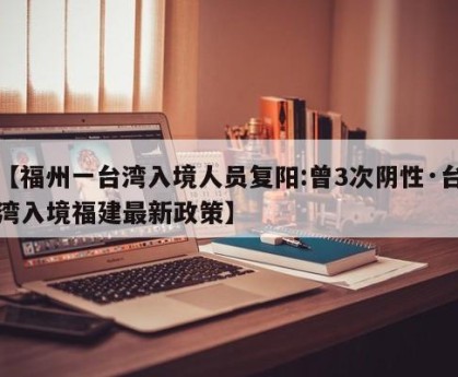 【福州一台湾入境人员复阳:曾3次阴性·台湾入境福建最新政策】