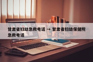甘肃省妇幼急救电话 → 甘肃省妇幼保健院急救电话