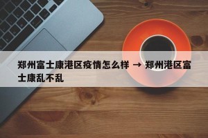 郑州富士康港区疫情怎么样 → 郑州港区富士康乱不乱