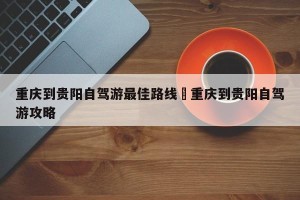 重庆到贵阳自驾游最佳路线›重庆到贵阳自驾游攻略
