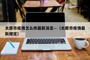 太原市疫情怎么样最新消息—（太原市疫情最新规定）