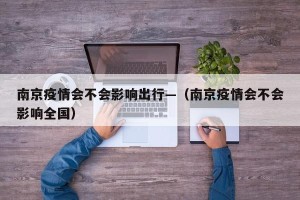 南京疫情会不会影响出行—（南京疫情会不会影响全国）